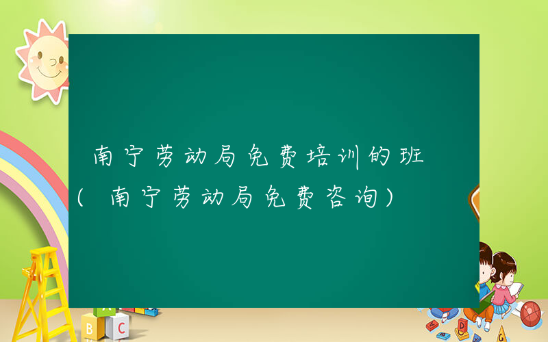 南宁劳动局免费培训的班 (南宁劳动局免费咨询)